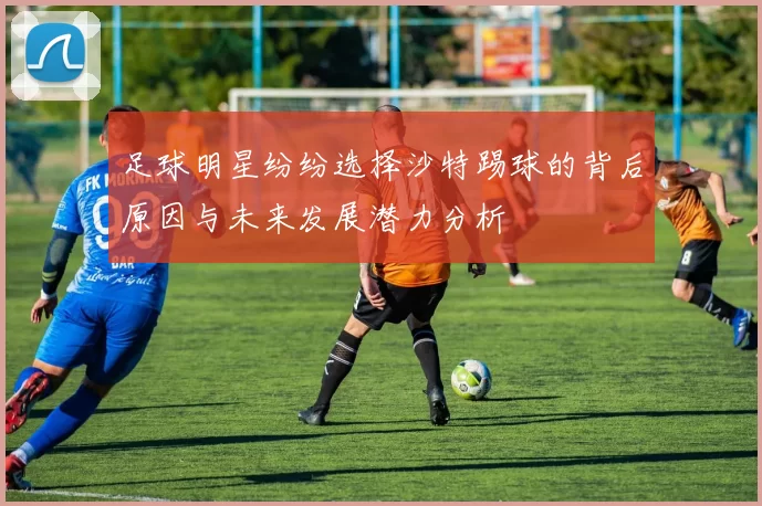 足球明星纷纷选择沙特踢球的背后原因与未来发展潜力分析