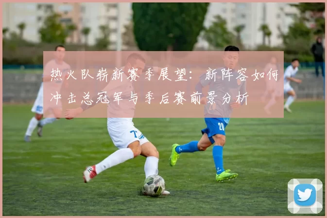 热火队崭新赛季展望：新阵容如何冲击总冠军与季后赛前景分析