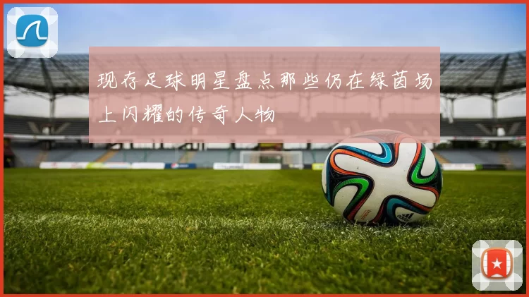 现存足球明星盘点那些仍在绿茵场上闪耀的传奇人物