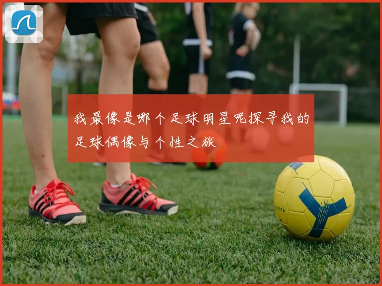 我最像是哪个足球明星呢探寻我的足球偶像与个性之旅