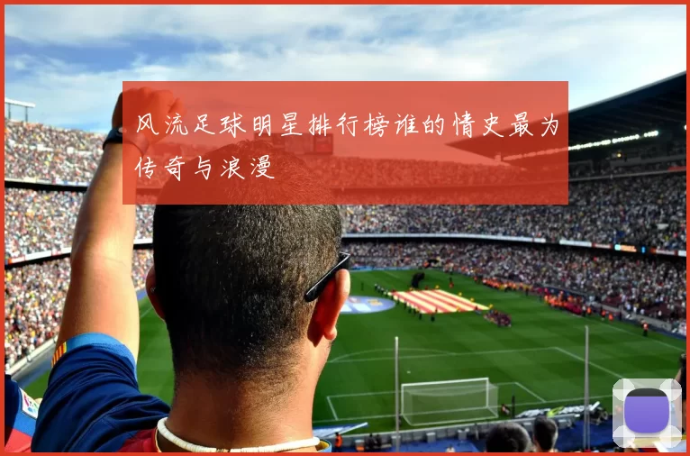 风流足球明星排行榜谁的情史最为传奇与浪漫