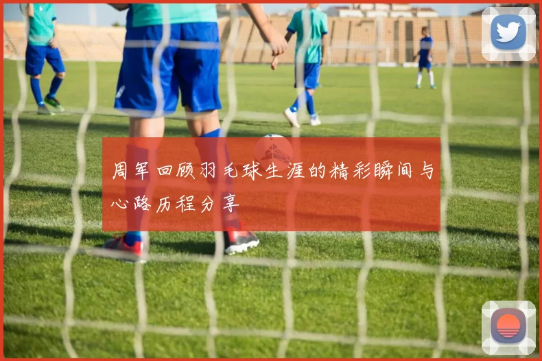 周军回顾羽毛球生涯的精彩瞬间与心路历程分享