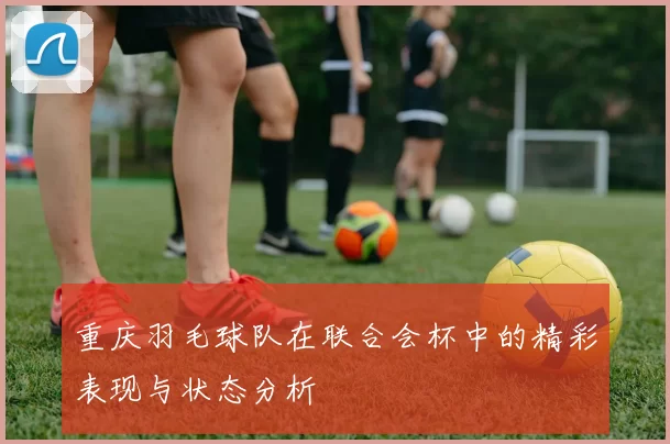 重庆羽毛球队在联合会杯中的精彩表现与状态分析