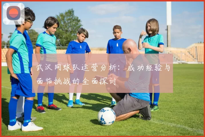 武汉网球队运营分析：成功经验与面临挑战的全面探讨
