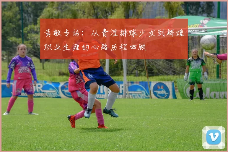 黄敏专访：从青涩排球少女到辉煌职业生涯的心路历程回顾