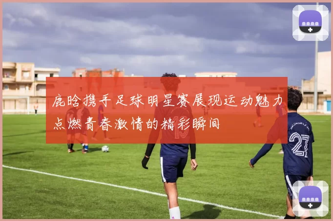 鹿晗携手足球明星赛展现运动魅力点燃青春激情的精彩瞬间