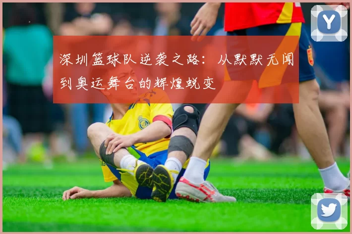 深圳篮球队逆袭之路：从默默无闻到奥运舞台的辉煌蜕变