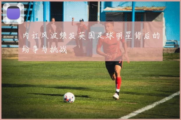 内讧风波频发英国足球明星背后的纷争与挑战