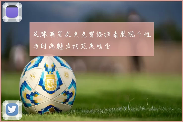 足球明星皮夹克穿搭指南展现个性与时尚魅力的完美结合