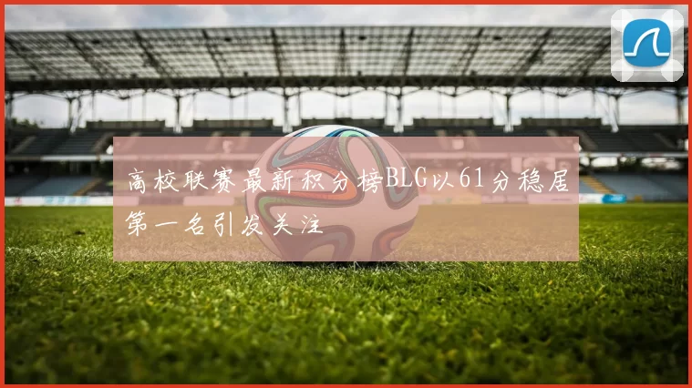 高校联赛最新积分榜BLG以61分稳居第一名引发关注