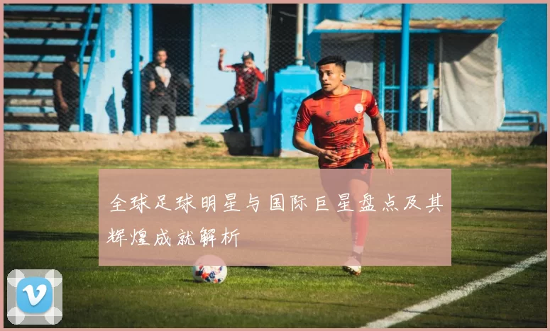 全球足球明星与国际巨星盘点及其辉煌成就解析