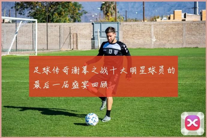 足球传奇谢幕之战十大明星球员的最后一届盛宴回顾