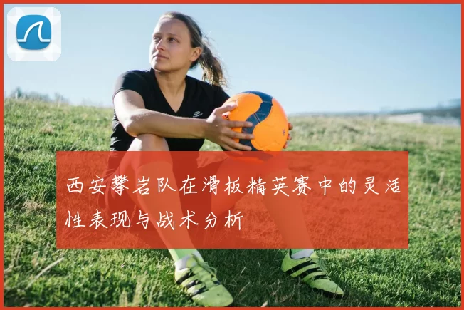 西安攀岩队在滑板精英赛中的灵活性表现与战术分析