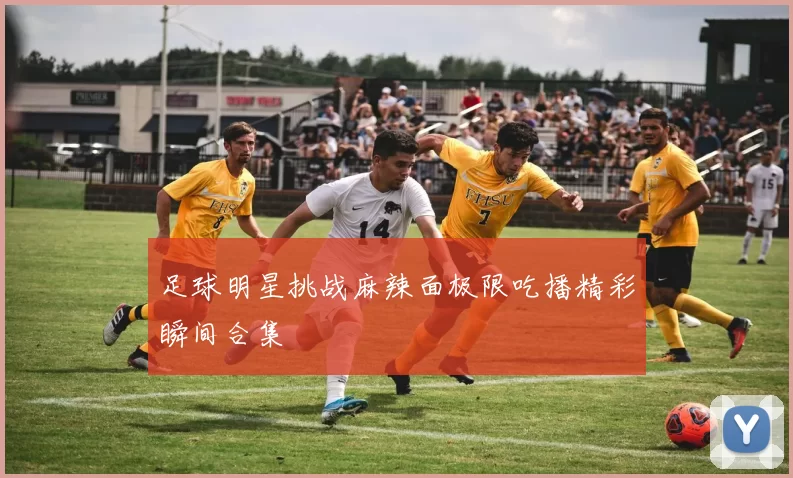 足球明星挑战麻辣面极限吃播精彩瞬间合集
