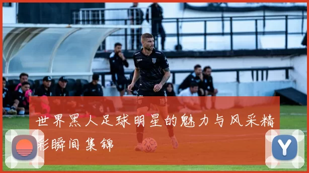 世界黑人足球明星的魅力与风采精彩瞬间集锦