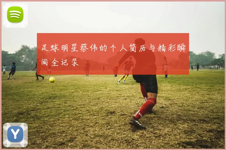 足球明星蔡伟的个人简历与精彩瞬间全记录