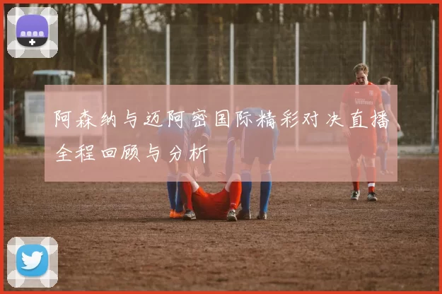 阿森纳与迈阿密国际精彩对决直播全程回顾与分析