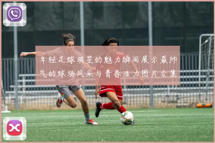 年轻足球明星的魅力瞬间展示最帅气的球场风采与青春活力图片合集