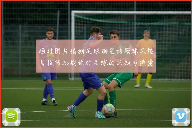 通过图片猜测足球明星的踢球风格与技巧挑战你对足球的认知与热爱