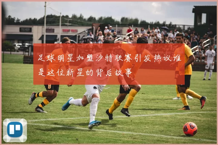 足球明星加盟沙特联赛引发热议谁是这位新星的背后故事