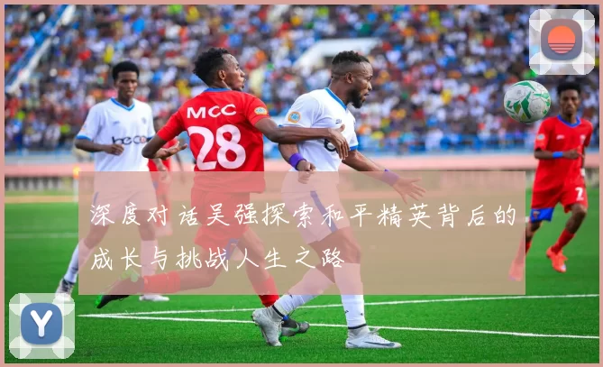 深度对话吴强探索和平精英背后的成长与挑战人生之路