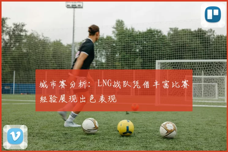 城市赛分析：LNG战队凭借丰富比赛经验展现出色表现