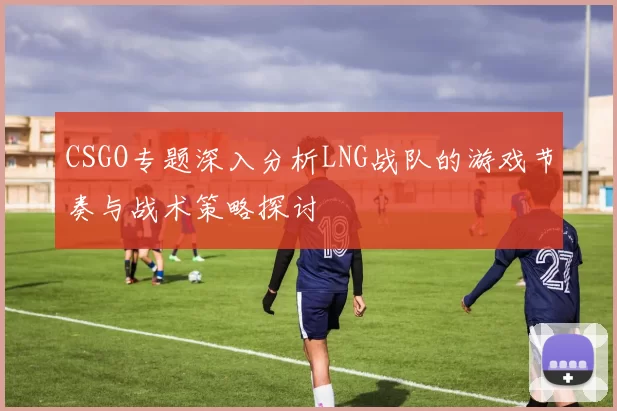 CSGO专题深入分析LNG战队的游戏节奏与战术策略探讨