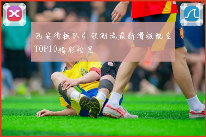 西安滑板队引领潮流最新滑板配合TOP10精彩纷呈