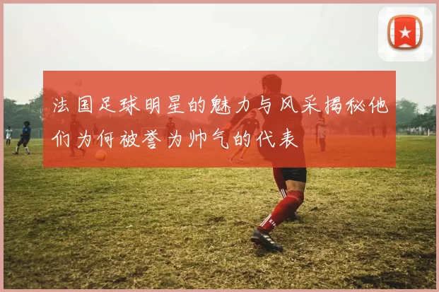 法国足球明星的魅力与风采揭秘他们为何被誉为帅气的代表