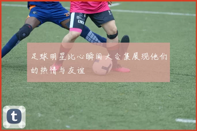足球明星比心瞬间大合集展现他们的热情与友谊