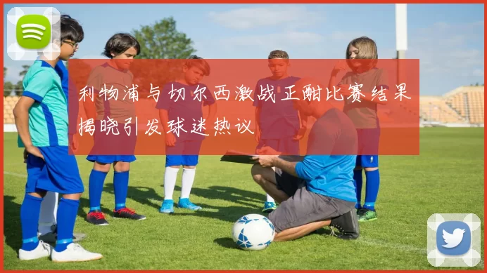 利物浦与切尔西激战正酣比赛结果揭晓引发球迷热议