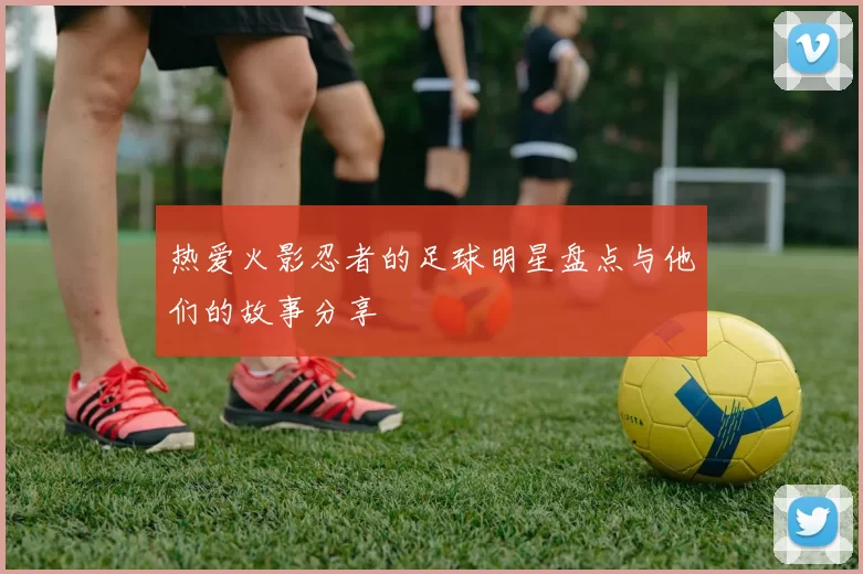 热爱火影忍者的足球明星盘点与他们的故事分享