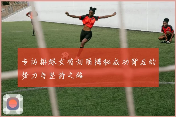 专访排球女将刘丽揭秘成功背后的努力与坚持之路