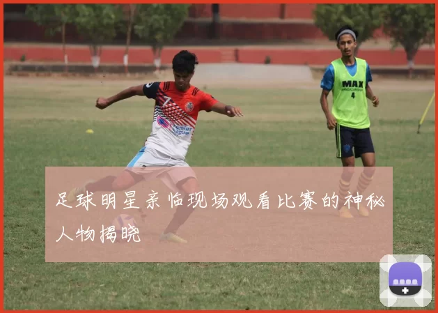 足球明星亲临现场观看比赛的神秘人物揭晓
