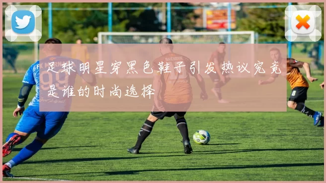 足球明星穿黑色鞋子引发热议究竟是谁的时尚选择