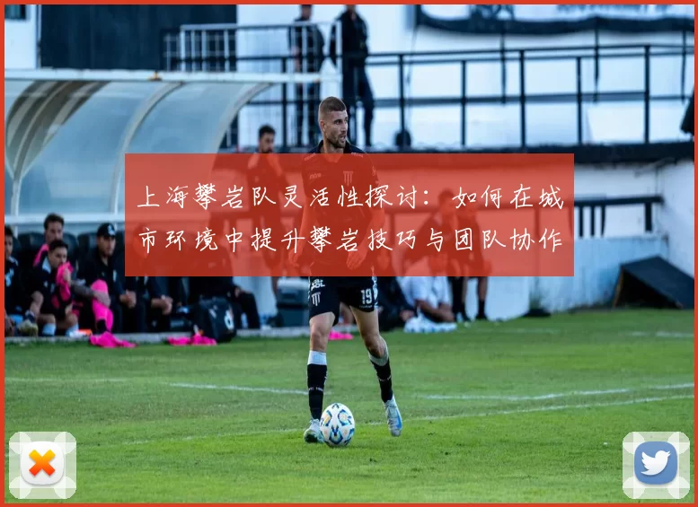 上海攀岩队灵活性探讨：如何在城市环境中提升攀岩技巧与团队协作