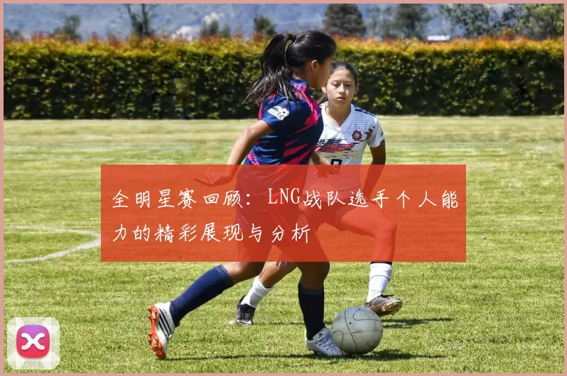 全明星赛回顾：LNG战队选手个人能力的精彩展现与分析