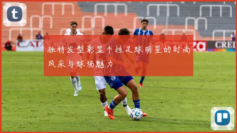 独特发型彰显个性足球明星的时尚风采与球场魅力