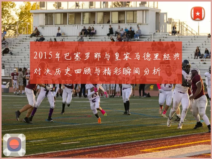 2015年巴塞罗那与皇家马德里经典对决历史回顾与精彩瞬间分析