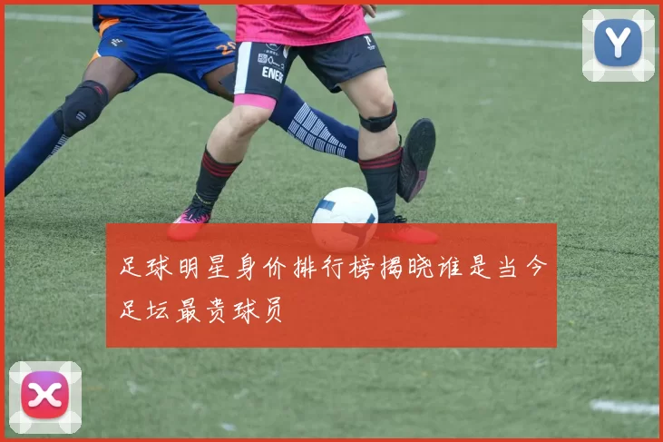 足球明星身价排行榜揭晓谁是当今足坛最贵球员