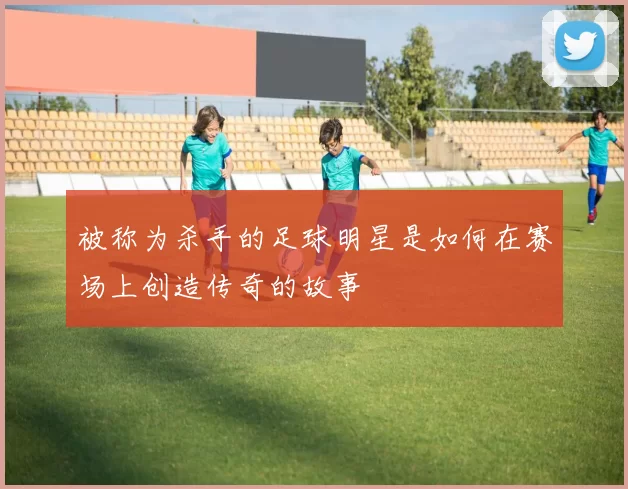 被称为杀手的足球明星是如何在赛场上创造传奇的故事