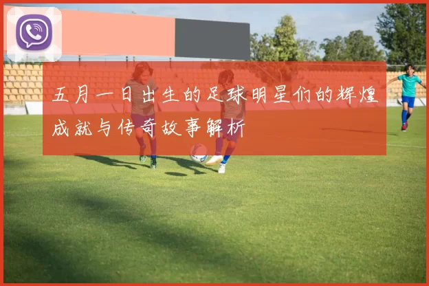 五月一日出生的足球明星们的辉煌成就与传奇故事解析