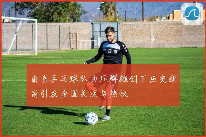 南京乒乓球队力压群雄创下历史新高引发全国关注与热议