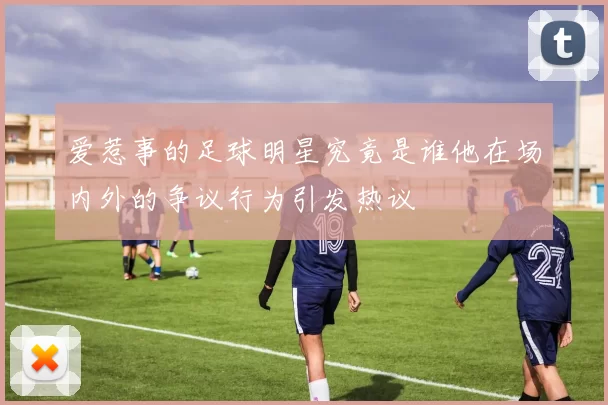 爱惹事的足球明星究竟是谁他在场内外的争议行为引发热议