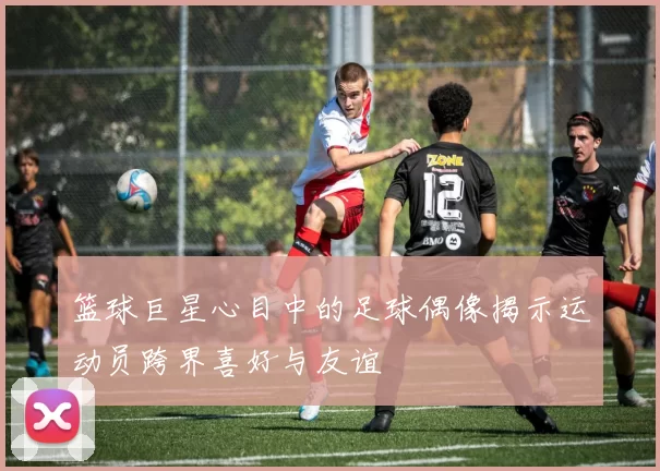 篮球巨星心目中的足球偶像揭示运动员跨界喜好与友谊