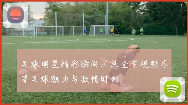 足球明星精彩瞬间汇总全景视频尽享足球魅力与激情时刻