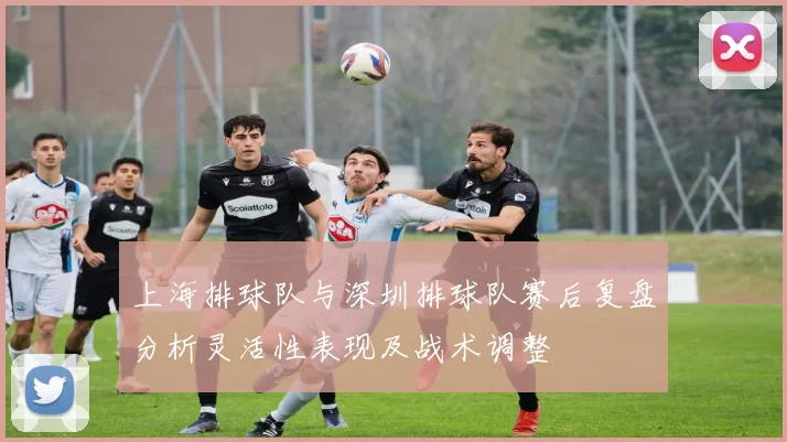 上海排球队与深圳排球队赛后复盘分析灵活性表现及战术调整
