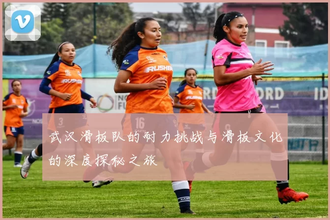 武汉滑板队的耐力挑战与滑板文化的深度探秘之旅