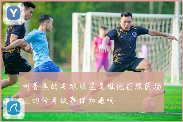 叫香蕉的足球明星是谁他在绿茵场上的传奇故事你知道吗