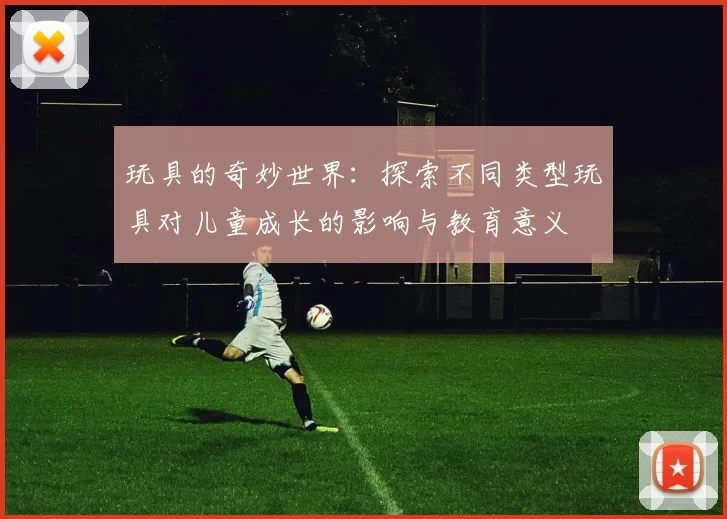 玩具的奇妙世界：探索不同类型玩具对儿童成长的影响与教育意义